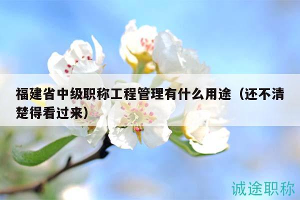 福建省中級職稱工程管理有什么用途（還不清楚得看過來）