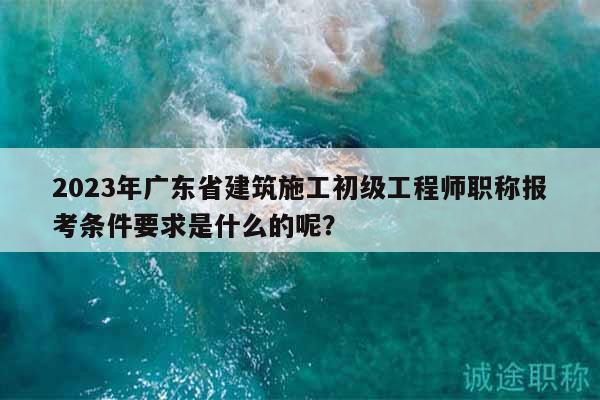 2023年廣東省建筑施工初級(jí)工程師職稱報(bào)考條件要求是什么的呢？