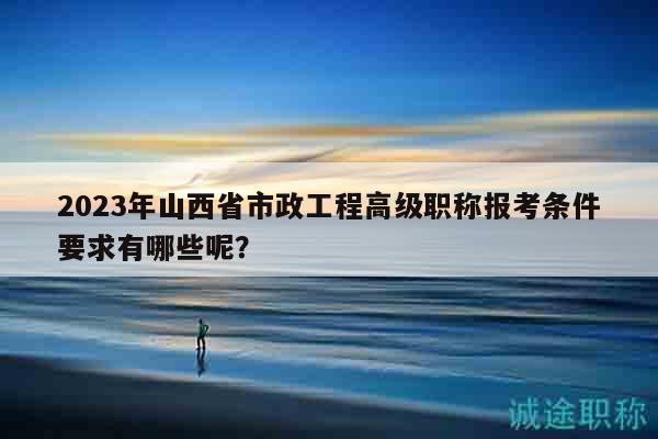 2023年山西省市政工程高級職稱報考條件要求有哪些呢？