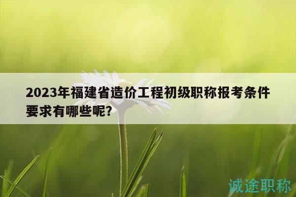 2023年福建省造價工程初級職稱報考條件要求有哪些呢？