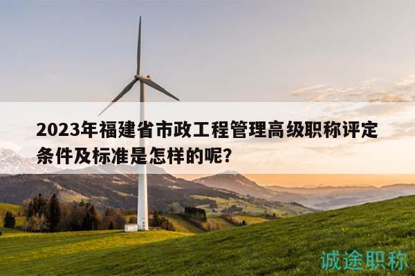 2023年福建省市政工程管理高級(jí)職稱(chēng)評(píng)定條件及標(biāo)準(zhǔn)是怎樣的呢？