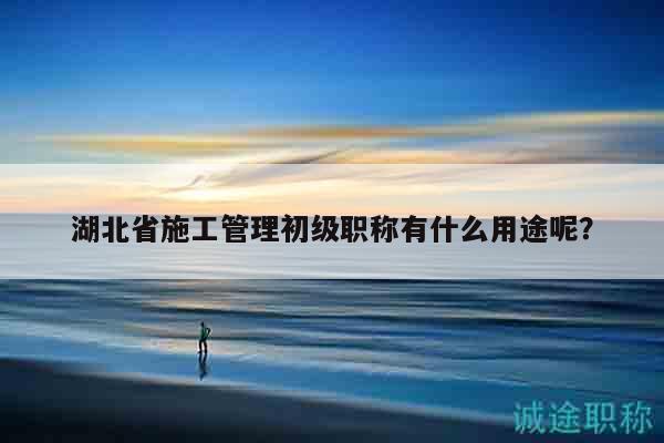 湖北省施工管理初級職稱有什么用途呢？