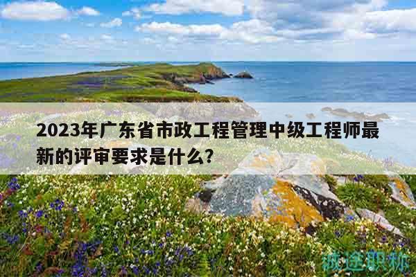2023年廣東省市政工程管理中級工程師最新的評審要求是什么？