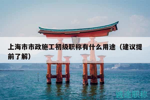 上海市市政施工初級職稱有什么用途（建議提前了解）