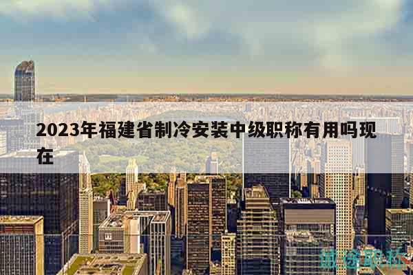 2023年福建省制冷安裝中級職稱有用嗎現(xiàn)在