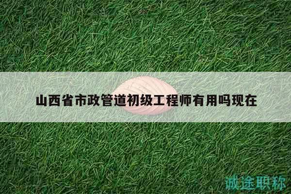 山西省市政管道初級(jí)工程師有用嗎現(xiàn)在