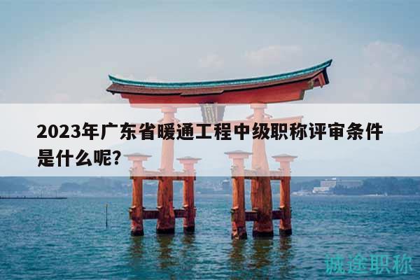 2023年廣東省暖通工程中級職稱評審條件是什么呢？