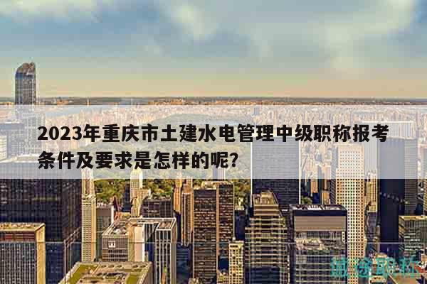 2023年重慶市土建水電管理中級職稱報考條件及要求是怎樣的呢？