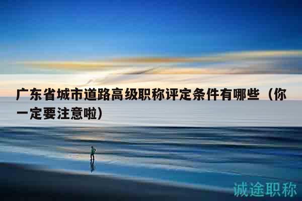 廣東省城市道路高級(jí)職稱評(píng)定條件有哪些（你一定要注意啦）