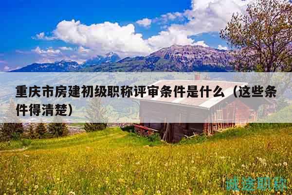 重慶市房建初級職稱評審條件是什么（這些條件得清楚）