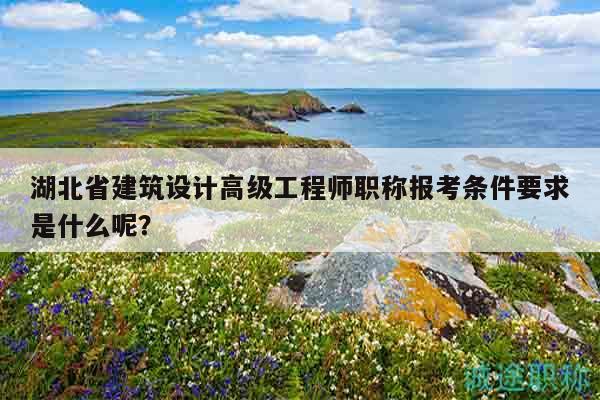 湖北省建筑設(shè)計(jì)高級(jí)工程師職稱報(bào)考條件要求是什么呢？