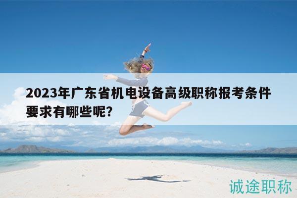 2023年廣東省機(jī)電設(shè)備高級(jí)職稱報(bào)考條件要求有哪些呢？