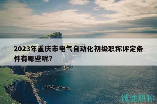 2023年重慶市電氣自動(dòng)化初級(jí)職稱(chēng)評(píng)定條件有哪些呢？