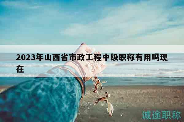 2023年山西省市政工程中級職稱有用嗎現(xiàn)在