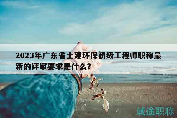 2023年廣東省土建環(huán)保初級(jí)工程師職稱最新的評(píng)審要求是什么？