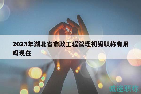 2023年湖北省市政工程管理初級(jí)職稱有用嗎現(xiàn)在