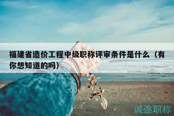 福建省造價工程中級職稱評審條件是什么（有你想知道的嗎）