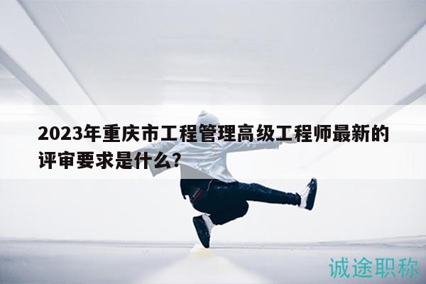 2023年重慶市工程管理高級(jí)工程師最新的評(píng)審要求是什么？