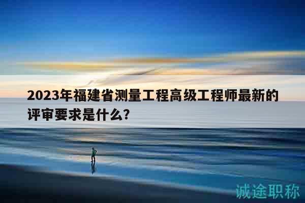 2023年福建省測量工程高級工程師最新的評審要求是什么？