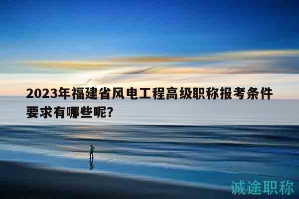 2023年福建省風(fēng)電工程高級(jí)職稱報(bào)考條件要求有哪些呢？