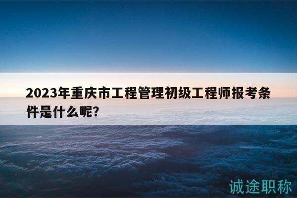 2023年重慶市工程管理初級工程師報考條件是什么呢？