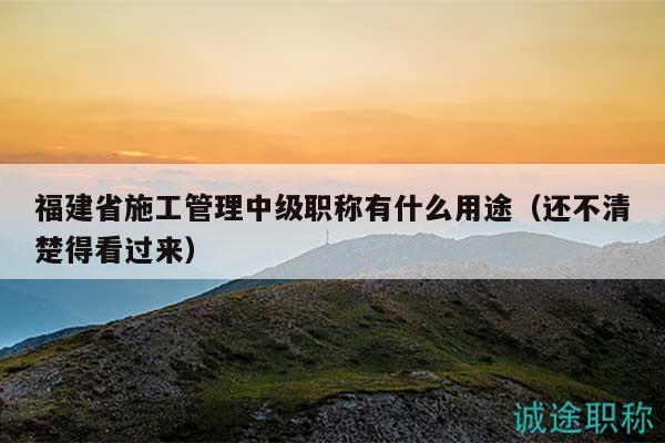 福建省施工管理中級(jí)職稱有什么用途（還不清楚得看過來）