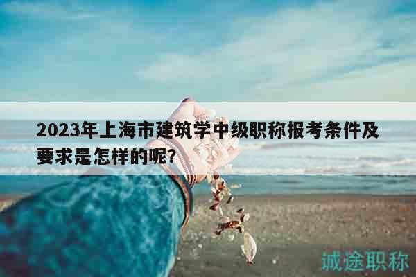 2023年上海市建筑學(xué)中級(jí)職稱報(bào)考條件及要求是怎樣的呢？