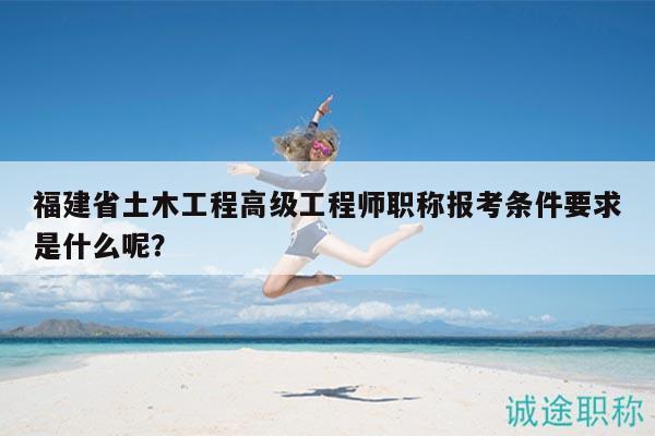 福建省土木工程高級(jí)工程師職稱報(bào)考條件要求是什么呢？