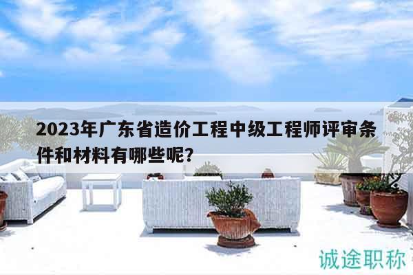 2023年廣東省造價工程中級工程師評審條件和材料有哪些呢？