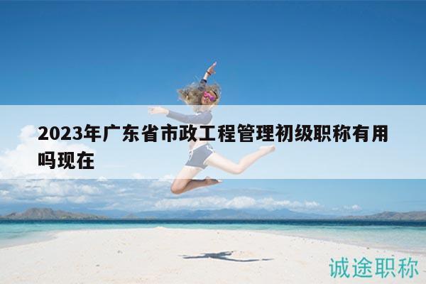 2023年廣東省市政工程管理初級職稱有用嗎現(xiàn)在