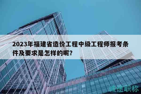 2023年福建省造價(jià)工程中級(jí)工程師報(bào)考條件及要求是怎樣的呢？