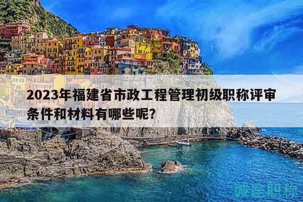 2023年福建省市政工程管理初級職稱評審條件和材料有哪些呢？