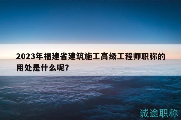 2023年福建省建筑施工高級工程師職稱的用處是什么呢？