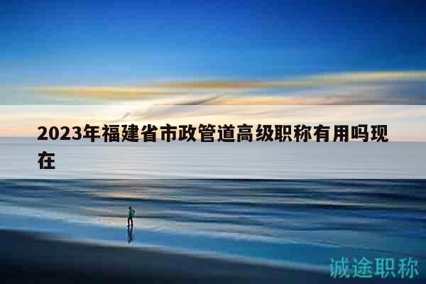 2023年福建省市政管道高級職稱有用嗎現(xiàn)在