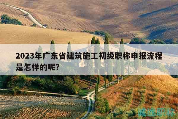 2023年廣東省建筑施工初級(jí)職稱申報(bào)流程是怎樣的呢？