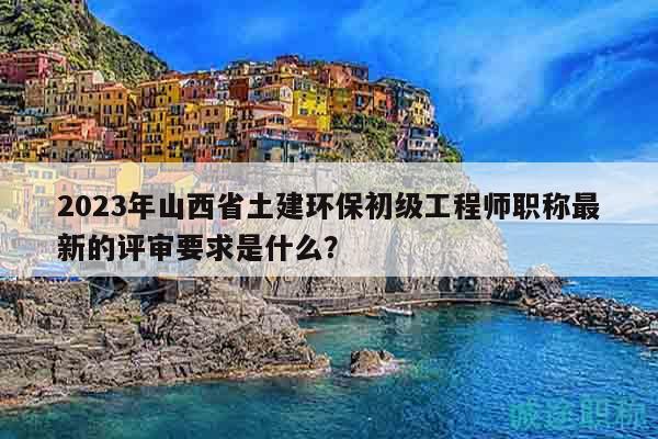 2023年山西省土建環(huán)保初級工程師職稱最新的評審要求是什么？