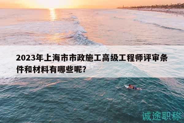2023年上海市市政施工高級工程師評審條件和材料有哪些呢？