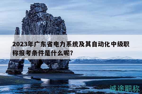 2023年廣東省電力系統(tǒng)及其自動(dòng)化中級(jí)職稱報(bào)考條件是什么呢？