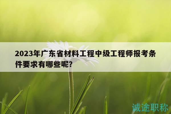 2023年廣東省材料工程中級工程師報考條件要求有哪些呢？