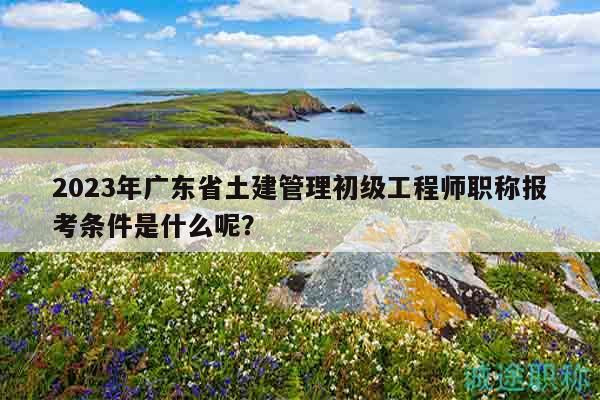 2023年廣東省土建管理初級(jí)工程師職稱報(bào)考條件是什么呢？