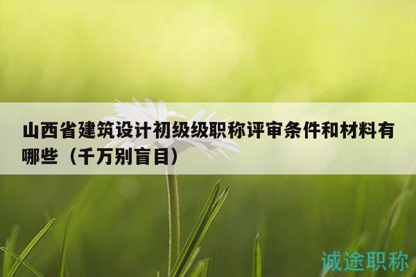 山西省建筑設(shè)計初級級職稱評審條件和材料有哪些（千萬別盲目）