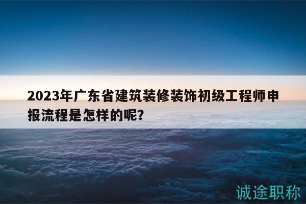 2023年廣東省建筑裝修裝飾初級(jí)工程師申報(bào)流程是怎樣的呢？