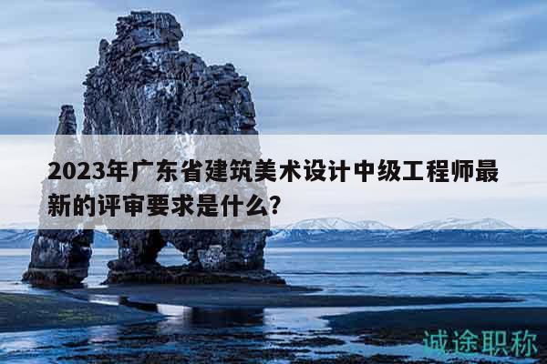 2023年廣東省建筑美術(shù)設(shè)計(jì)中級(jí)工程師最新的評(píng)審要求是什么？