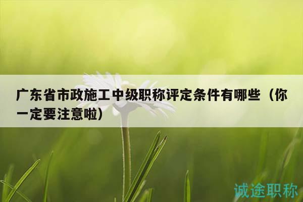廣東省市政施工中級(jí)職稱(chēng)評(píng)定條件有哪些（你一定要注意啦）