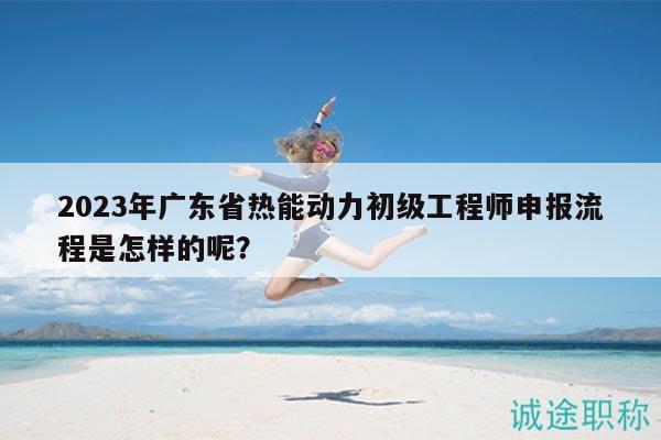 2023年廣東省熱能動(dòng)力初級(jí)工程師申報(bào)流程是怎樣的呢？
