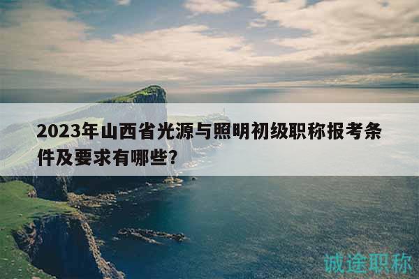 2023年山西省光源與照明初級(jí)職稱報(bào)考條件及要求有哪些？