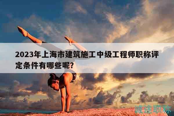 2023年上海市建筑施工中級工程師職稱評定條件有哪些呢？