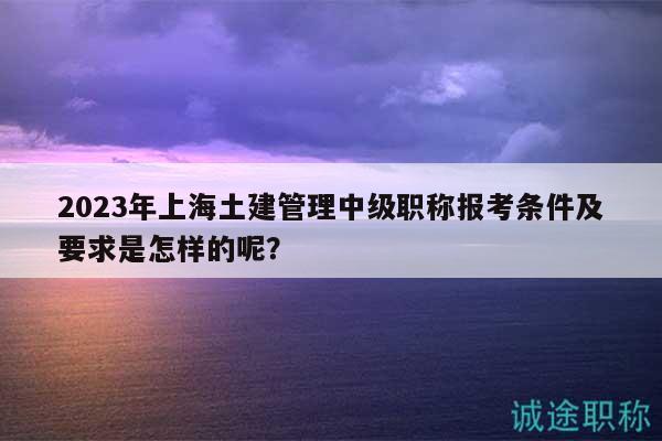 2023年上海土建管理中級職稱報考條件及要求是怎樣的呢？
