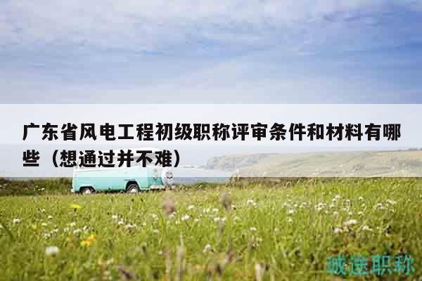 廣東省風(fēng)電工程初級(jí)職稱評(píng)審條件和材料有哪些（想通過并不難）