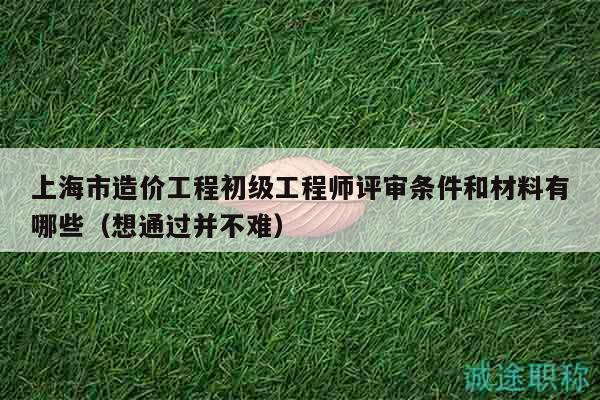 上海市造價工程初級工程師評審條件和材料有哪些（想通過并不難）